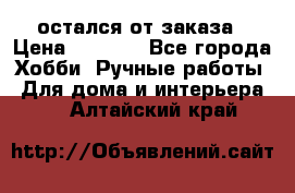 остался от заказа › Цена ­ 3 500 - Все города Хобби. Ручные работы » Для дома и интерьера   . Алтайский край